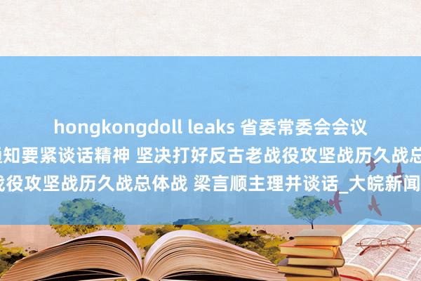 hongkongdoll leaks 省委常委会会议强调 深入学习贯彻习近平总通知要紧谈话精神 坚决打好反古老战役攻坚战历久战总体战 梁言顺主理并谈话_大皖新闻 | 安徽网