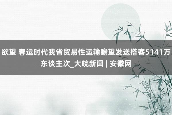 欲望 春运时代我省贸易性运输瞻望发送搭客5141万东谈主次_大皖新闻 | 安徽网