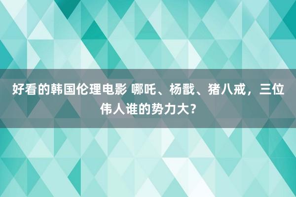 好看的韩国伦理电影 哪吒、杨戬、猪八戒，三位伟人谁的势力大？