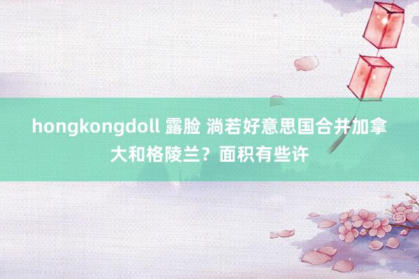 hongkongdoll 露脸 淌若好意思国合并加拿大和格陵兰？面积有些许