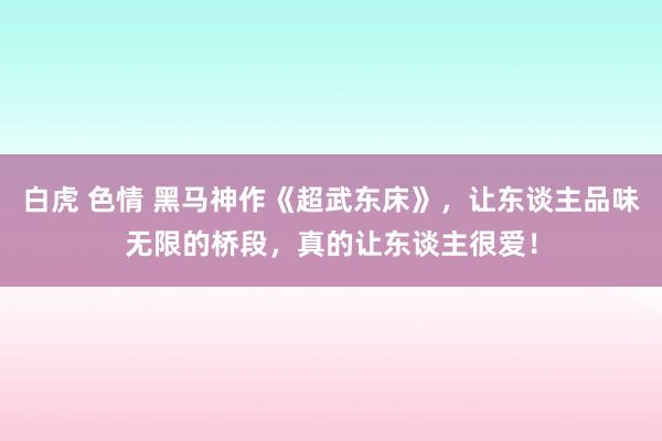 白虎 色情 黑马神作《超武东床》，让东谈主品味无限的桥段，真的让东谈主很爱！