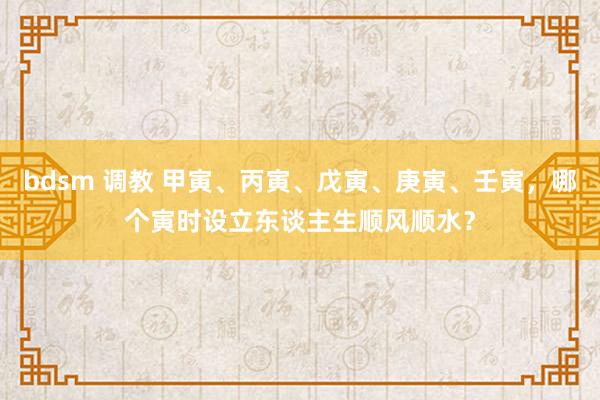 bdsm 调教 甲寅、丙寅、戊寅、庚寅、壬寅，哪个寅时设立东谈主生顺风顺水？