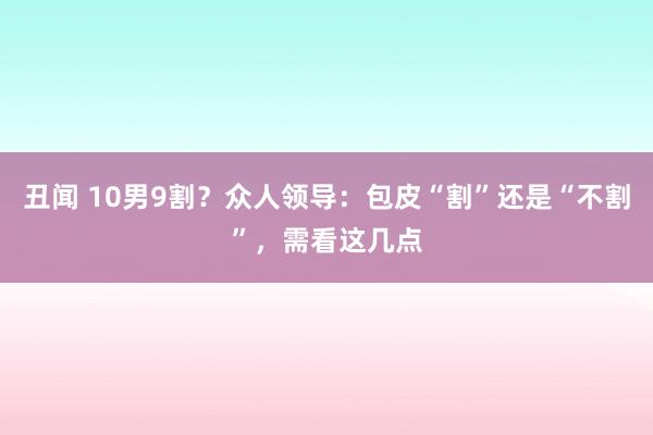 丑闻 10男9割？众人领导：包皮“割”还是“不割”，需看这几点