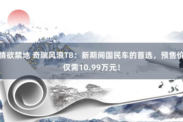 情欲禁地 奇瑞风浪T8：新期间国民车的首选，预售价仅需10.99万元！