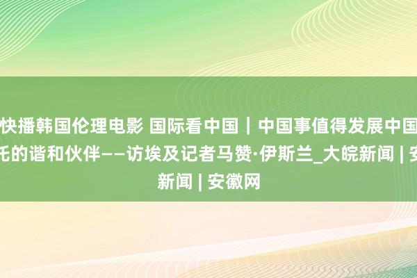 快播韩国伦理电影 国际看中国｜中国事值得发展中国度信托的谐和伙伴——访埃及记者马赞·伊斯兰_大皖新闻 | 安徽网