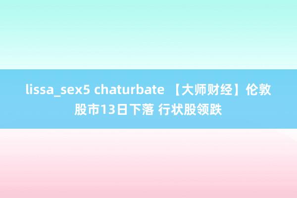 lissa_sex5 chaturbate 【大师财经】伦敦股市13日下落 行状股领跌