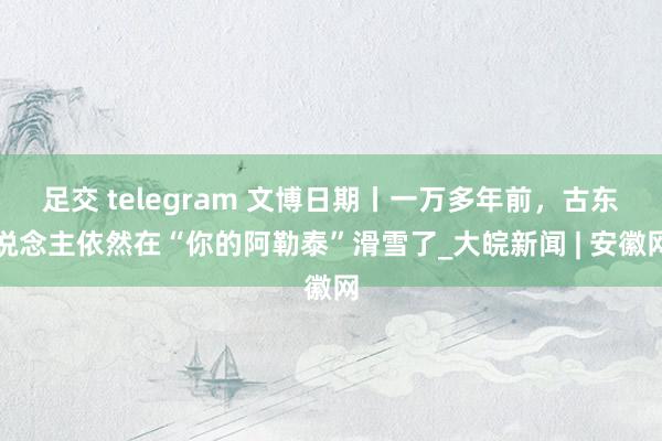 足交 telegram 文博日期丨一万多年前，古东说念主依然在“你的阿勒泰”滑雪了_大皖新闻 | 安徽网