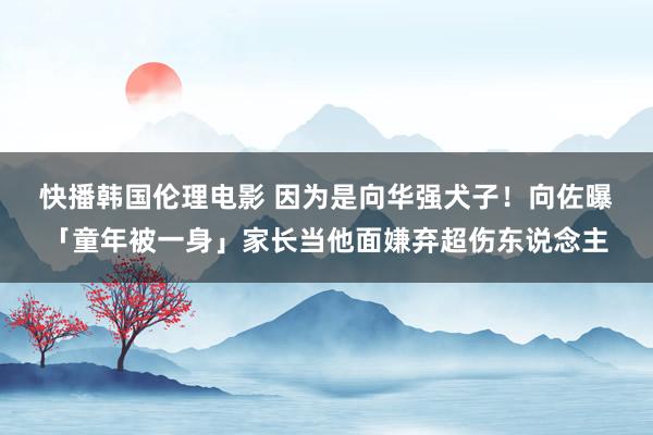 快播韩国伦理电影 因为是向华强犬子！　向佐曝「童年被一身」家长当他面嫌弃超伤东说念主