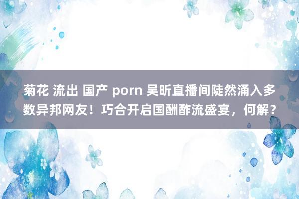 菊花 流出 国产 porn 吴昕直播间陡然涌入多数异邦网友！巧合开启国酬酢流盛宴，何解？