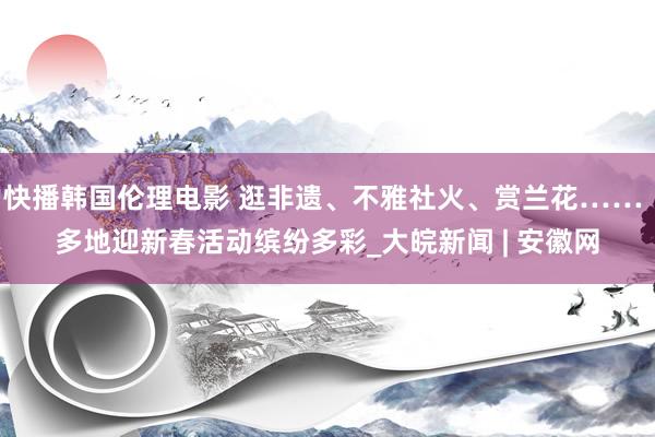 快播韩国伦理电影 逛非遗、不雅社火、赏兰花…… 多地迎新春活动缤纷多彩_大皖新闻 | 安徽网