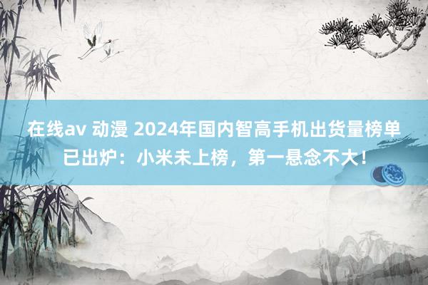 在线av 动漫 2024年国内智高手机出货量榜单已出炉：小米未上榜，第一悬念不大！