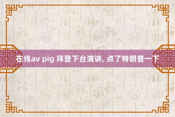 在线av pig 拜登下台演讲， 点了特朗普一下