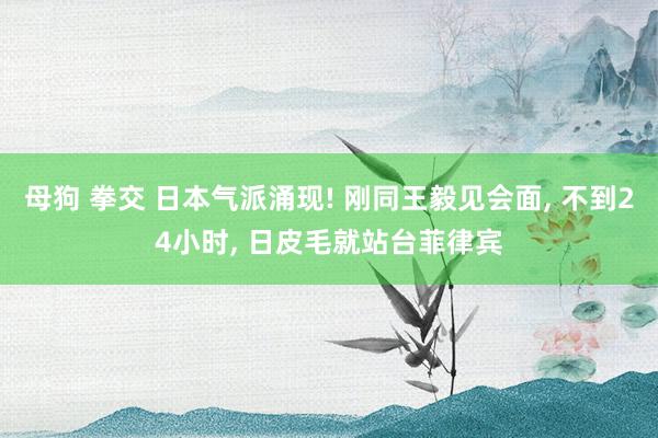 母狗 拳交 日本气派涌现! 刚同王毅见会面， 不到24小时， 日皮毛就站台菲律宾