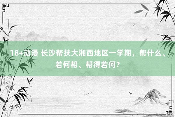 18+动漫 长沙帮扶大湘西地区一学期，帮什么、若何帮、帮得若何？