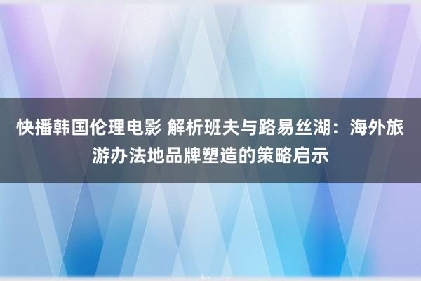 快播韩国伦理电影 解析班夫与路易丝湖：海外旅游办法地品牌塑造的策略启示