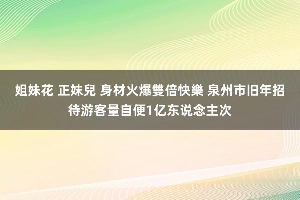 姐妹花 正妹兒 身材火爆雙倍快樂 泉州市旧年招待游客量自便1亿东说念主次