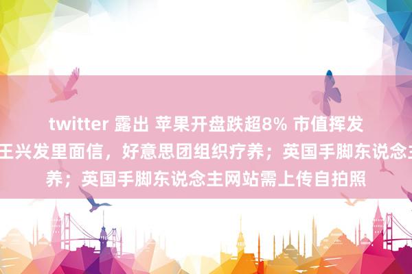 twitter 露出 苹果开盘跌超8% 市值挥发2550亿好意思元；王兴发里面信，好意思团组织疗养；英国手脚东说念主网站需上传自拍照
