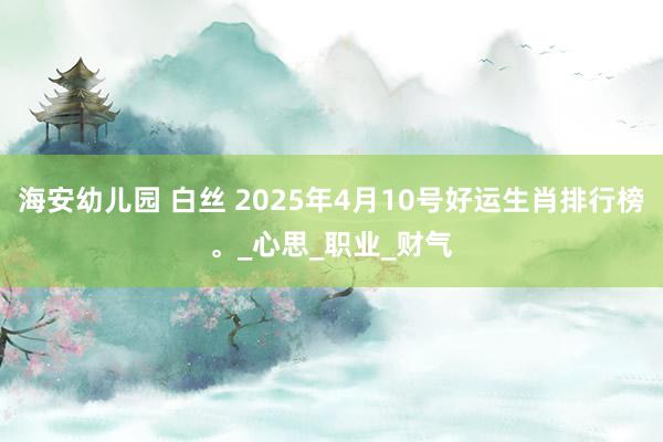 海安幼儿园 白丝 2025年4月10号好运生肖排行榜。_心思_职业_财气