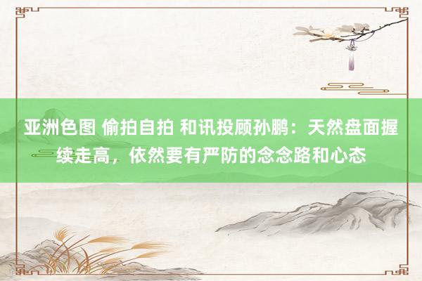 亚洲色图 偷拍自拍 和讯投顾孙鹏：天然盘面握续走高，依然要有严防的念念路和心态